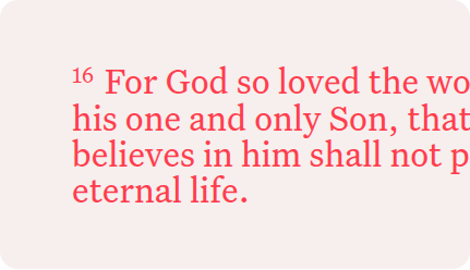 16 For God so loved the world, that he gave his one and only Son, that whoever believes in him shall not perish but have eternal life.